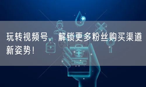 玩转视频号,解锁更多粉丝购买渠道新姿势!