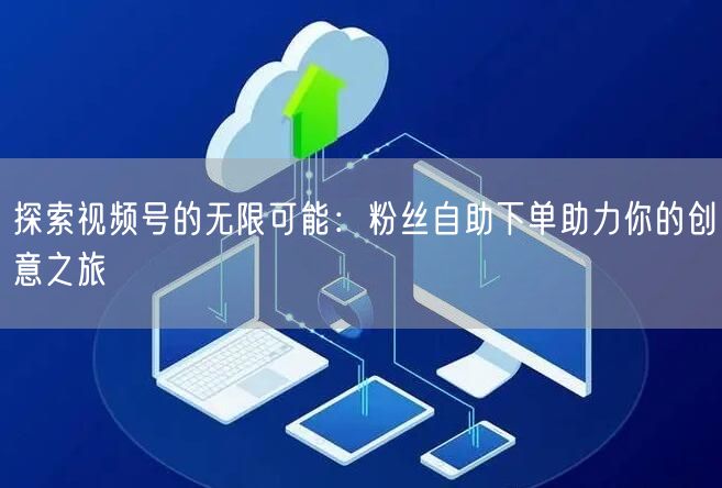 探索视频号的无限可能:粉丝自助下单助力你的创意之旅