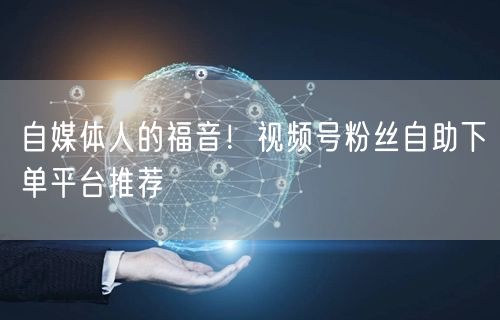 自媒体人的福音!视频号粉丝自助下单平台推荐