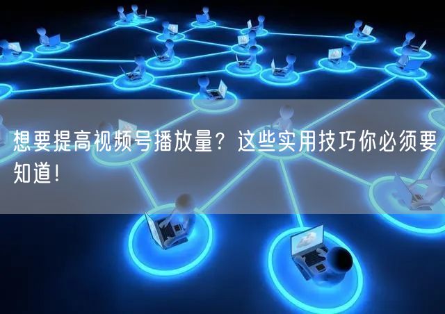 想要提高视频号播放量？这些实用技巧你必须要知道！