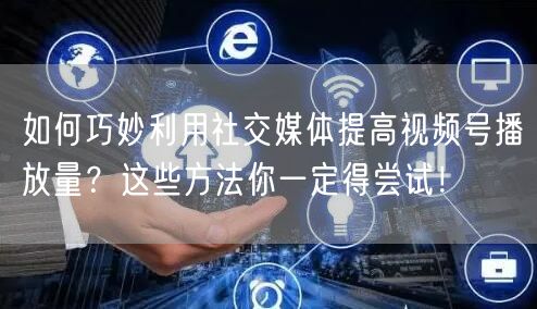 如何巧妙利用社交媒体提高视频号播放量?这些方法你一定得尝试!