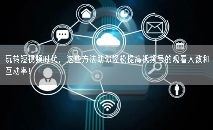 玩转短视频时代,这些方法助你轻松提高视频号的观看人数和互动率!