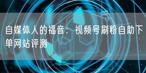 自媒体人的福音:视频号刷粉自助下单网站评测