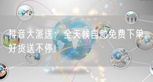 抖音大派送:全天候自助免费下单,好货送不停!