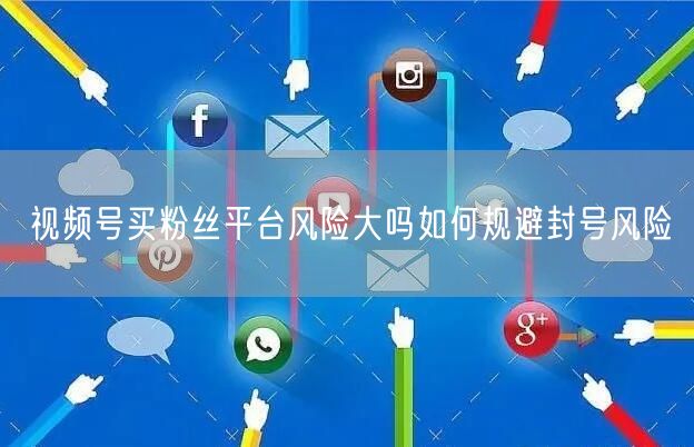视频号买粉丝平台风险大吗如何规避封号风险